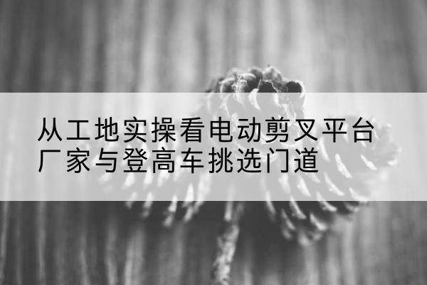 泰宁电动剪叉升降平台厂家-从工地实操看电动剪叉平台厂家与登高车挑选门道