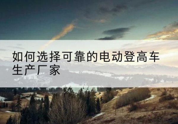 泰宁电动登高车厂家-如何选择可靠的电动登高车生产厂家
