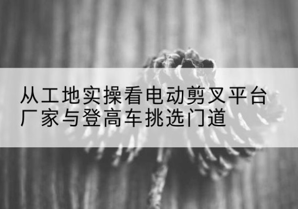泰宁电动剪叉升降平台厂家-从工地实操看电动剪叉平台厂家与登高车挑选门道